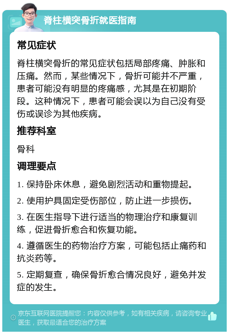 脊柱横突骨折就医指南 常见症状 脊柱横突骨折的常见症状包括局部疼痛、肿胀和压痛。然而，某些情况下，骨折可能并不严重，患者可能没有明显的疼痛感，尤其是在初期阶段。这种情况下，患者可能会误以为自己没有受伤或误诊为其他疾病。 推荐科室 骨科 调理要点 1. 保持卧床休息，避免剧烈活动和重物提起。 2. 使用护具固定受伤部位，防止进一步损伤。 3. 在医生指导下进行适当的物理治疗和康复训练，促进骨折愈合和恢复功能。 4. 遵循医生的药物治疗方案，可能包括止痛药和抗炎药等。 5. 定期复查，确保骨折愈合情况良好，避免并发症的发生。