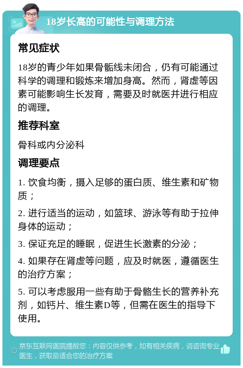 18岁长高的可能性与调理方法 常见症状 18岁的青少年如果骨骺线未闭合，仍有可能通过科学的调理和锻炼来增加身高。然而，肾虚等因素可能影响生长发育，需要及时就医并进行相应的调理。 推荐科室 骨科或内分泌科 调理要点 1. 饮食均衡，摄入足够的蛋白质、维生素和矿物质； 2. 进行适当的运动，如篮球、游泳等有助于拉伸身体的运动； 3. 保证充足的睡眠，促进生长激素的分泌； 4. 如果存在肾虚等问题，应及时就医，遵循医生的治疗方案； 5. 可以考虑服用一些有助于骨骼生长的营养补充剂，如钙片、维生素D等，但需在医生的指导下使用。