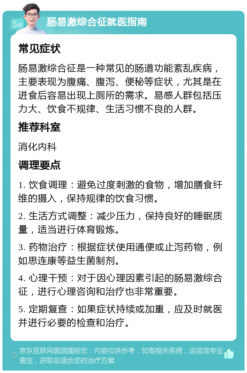 肠易激综合征就医指南 常见症状 肠易激综合征是一种常见的肠道功能紊乱疾病，主要表现为腹痛、腹泻、便秘等症状，尤其是在进食后容易出现上厕所的需求。易感人群包括压力大、饮食不规律、生活习惯不良的人群。 推荐科室 消化内科 调理要点 1. 饮食调理：避免过度刺激的食物，增加膳食纤维的摄入，保持规律的饮食习惯。 2. 生活方式调整：减少压力，保持良好的睡眠质量，适当进行体育锻炼。 3. 药物治疗：根据症状使用通便或止泻药物，例如思连康等益生菌制剂。 4. 心理干预：对于因心理因素引起的肠易激综合征，进行心理咨询和治疗也非常重要。 5. 定期复查：如果症状持续或加重，应及时就医并进行必要的检查和治疗。