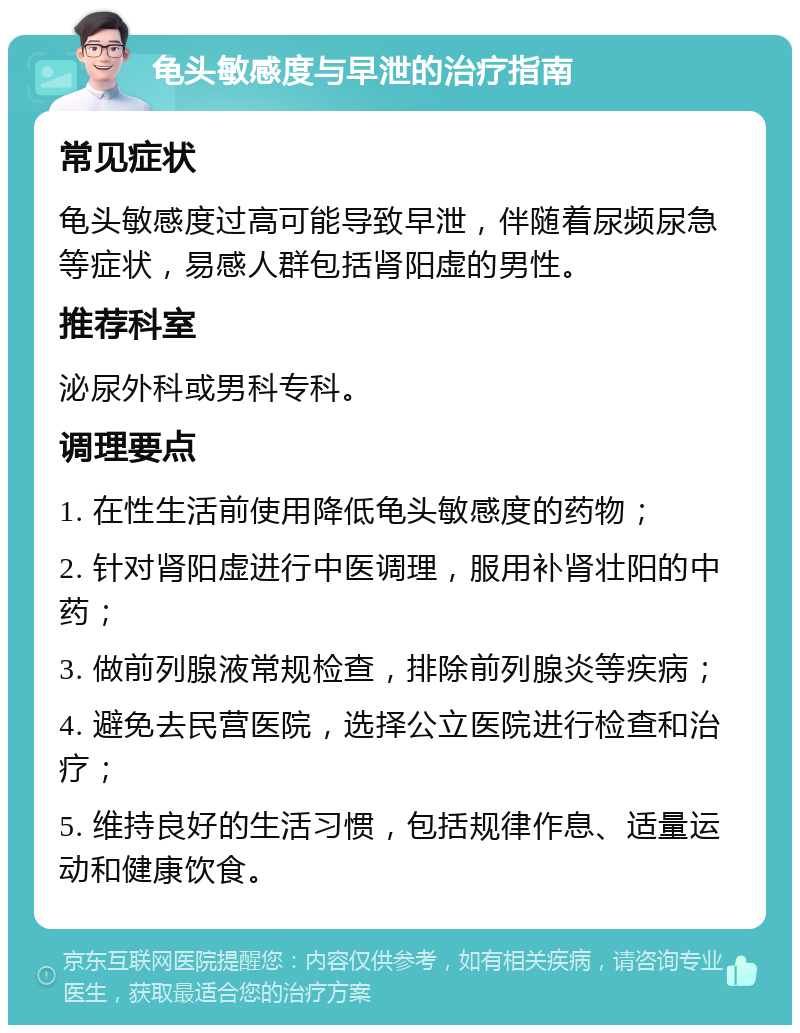 龟头敏感度与早泄的治疗指南 常见症状 龟头敏感度过高可能导致早泄，伴随着尿频尿急等症状，易感人群包括肾阳虚的男性。 推荐科室 泌尿外科或男科专科。 调理要点 1. 在性生活前使用降低龟头敏感度的药物； 2. 针对肾阳虚进行中医调理，服用补肾壮阳的中药； 3. 做前列腺液常规检查，排除前列腺炎等疾病； 4. 避免去民营医院，选择公立医院进行检查和治疗； 5. 维持良好的生活习惯，包括规律作息、适量运动和健康饮食。