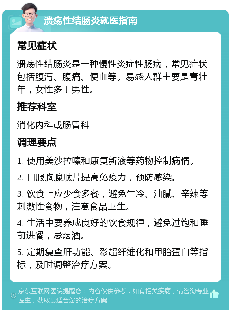 溃疡性结肠炎就医指南 常见症状 溃疡性结肠炎是一种慢性炎症性肠病，常见症状包括腹泻、腹痛、便血等。易感人群主要是青壮年，女性多于男性。 推荐科室 消化内科或肠胃科 调理要点 1. 使用美沙拉嗪和康复新液等药物控制病情。 2. 口服胸腺肽片提高免疫力，预防感染。 3. 饮食上应少食多餐，避免生冷、油腻、辛辣等刺激性食物，注意食品卫生。 4. 生活中要养成良好的饮食规律，避免过饱和睡前进餐，忌烟酒。 5. 定期复查肝功能、彩超纤维化和甲胎蛋白等指标，及时调整治疗方案。