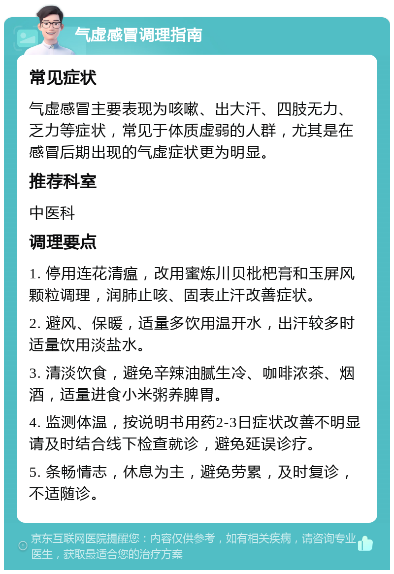 气虚感冒调理指南 常见症状 气虚感冒主要表现为咳嗽、出大汗、四肢无力、乏力等症状，常见于体质虚弱的人群，尤其是在感冒后期出现的气虚症状更为明显。 推荐科室 中医科 调理要点 1. 停用连花清瘟，改用蜜炼川贝枇杷膏和玉屏风颗粒调理，润肺止咳、固表止汗改善症状。 2. 避风、保暖，适量多饮用温开水，出汗较多时适量饮用淡盐水。 3. 清淡饮食，避免辛辣油腻生冷、咖啡浓茶、烟酒，适量进食小米粥养脾胃。 4. 监测体温，按说明书用药2-3日症状改善不明显请及时结合线下检查就诊，避免延误诊疗。 5. 条畅情志，休息为主，避免劳累，及时复诊，不适随诊。