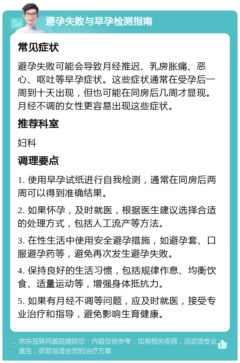 避孕失败与早孕检测指南 常见症状 避孕失败可能会导致月经推迟、乳房胀痛、恶心、呕吐等早孕症状。这些症状通常在受孕后一周到十天出现，但也可能在同房后几周才显现。月经不调的女性更容易出现这些症状。 推荐科室 妇科 调理要点 1. 使用早孕试纸进行自我检测，通常在同房后两周可以得到准确结果。 2. 如果怀孕，及时就医，根据医生建议选择合适的处理方式，包括人工流产等方法。 3. 在性生活中使用安全避孕措施，如避孕套、口服避孕药等，避免再次发生避孕失败。 4. 保持良好的生活习惯，包括规律作息、均衡饮食、适量运动等，增强身体抵抗力。 5. 如果有月经不调等问题，应及时就医，接受专业治疗和指导，避免影响生育健康。