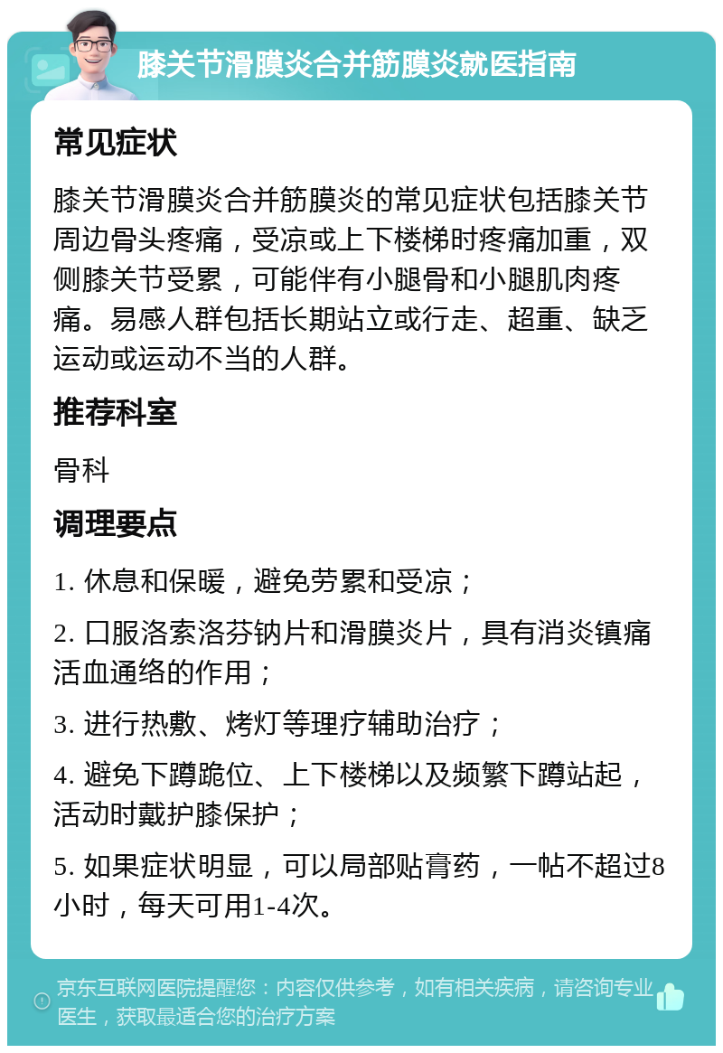 膝关节滑膜炎合并筋膜炎就医指南 常见症状 膝关节滑膜炎合并筋膜炎的常见症状包括膝关节周边骨头疼痛，受凉或上下楼梯时疼痛加重，双侧膝关节受累，可能伴有小腿骨和小腿肌肉疼痛。易感人群包括长期站立或行走、超重、缺乏运动或运动不当的人群。 推荐科室 骨科 调理要点 1. 休息和保暖，避免劳累和受凉； 2. 口服洛索洛芬钠片和滑膜炎片，具有消炎镇痛活血通络的作用； 3. 进行热敷、烤灯等理疗辅助治疗； 4. 避免下蹲跪位、上下楼梯以及频繁下蹲站起，活动时戴护膝保护； 5. 如果症状明显，可以局部贴膏药，一帖不超过8小时，每天可用1-4次。