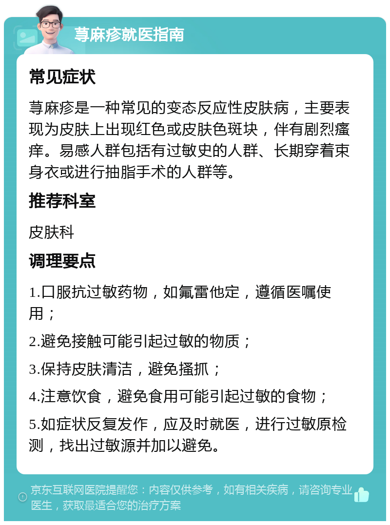 荨麻疹就医指南 常见症状 荨麻疹是一种常见的变态反应性皮肤病，主要表现为皮肤上出现红色或皮肤色斑块，伴有剧烈瘙痒。易感人群包括有过敏史的人群、长期穿着束身衣或进行抽脂手术的人群等。 推荐科室 皮肤科 调理要点 1.口服抗过敏药物，如氟雷他定，遵循医嘱使用； 2.避免接触可能引起过敏的物质； 3.保持皮肤清洁，避免搔抓； 4.注意饮食，避免食用可能引起过敏的食物； 5.如症状反复发作，应及时就医，进行过敏原检测，找出过敏源并加以避免。