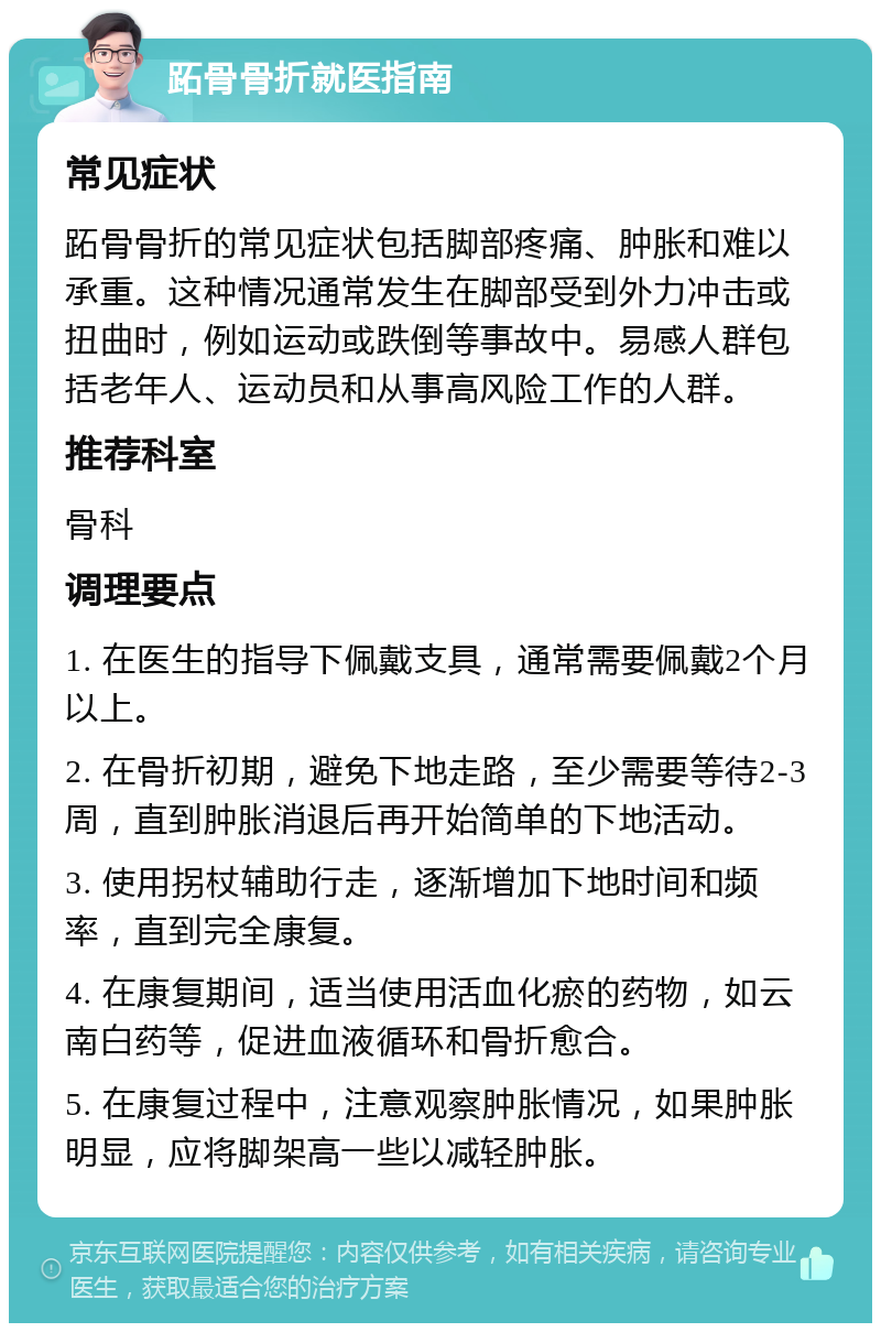 跖骨骨折就医指南 常见症状 跖骨骨折的常见症状包括脚部疼痛、肿胀和难以承重。这种情况通常发生在脚部受到外力冲击或扭曲时，例如运动或跌倒等事故中。易感人群包括老年人、运动员和从事高风险工作的人群。 推荐科室 骨科 调理要点 1. 在医生的指导下佩戴支具，通常需要佩戴2个月以上。 2. 在骨折初期，避免下地走路，至少需要等待2-3周，直到肿胀消退后再开始简单的下地活动。 3. 使用拐杖辅助行走，逐渐增加下地时间和频率，直到完全康复。 4. 在康复期间，适当使用活血化瘀的药物，如云南白药等，促进血液循环和骨折愈合。 5. 在康复过程中，注意观察肿胀情况，如果肿胀明显，应将脚架高一些以减轻肿胀。