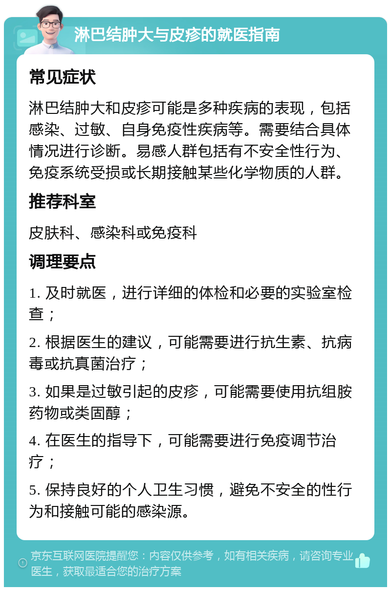 淋巴结肿大与皮疹的就医指南 常见症状 淋巴结肿大和皮疹可能是多种疾病的表现，包括感染、过敏、自身免疫性疾病等。需要结合具体情况进行诊断。易感人群包括有不安全性行为、免疫系统受损或长期接触某些化学物质的人群。 推荐科室 皮肤科、感染科或免疫科 调理要点 1. 及时就医，进行详细的体检和必要的实验室检查； 2. 根据医生的建议，可能需要进行抗生素、抗病毒或抗真菌治疗； 3. 如果是过敏引起的皮疹，可能需要使用抗组胺药物或类固醇； 4. 在医生的指导下，可能需要进行免疫调节治疗； 5. 保持良好的个人卫生习惯，避免不安全的性行为和接触可能的感染源。