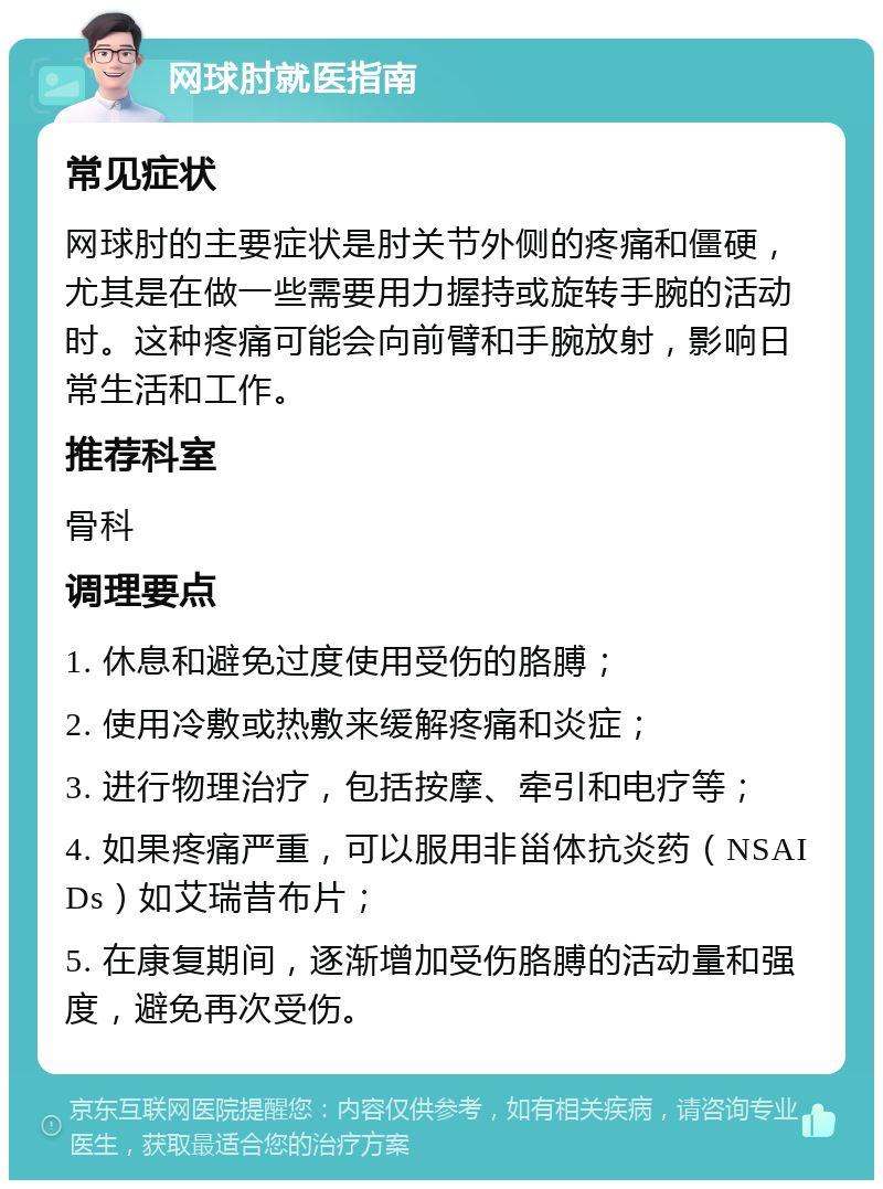 网球肘就医指南 常见症状 网球肘的主要症状是肘关节外侧的疼痛和僵硬，尤其是在做一些需要用力握持或旋转手腕的活动时。这种疼痛可能会向前臂和手腕放射，影响日常生活和工作。 推荐科室 骨科 调理要点 1. 休息和避免过度使用受伤的胳膊； 2. 使用冷敷或热敷来缓解疼痛和炎症； 3. 进行物理治疗，包括按摩、牵引和电疗等； 4. 如果疼痛严重，可以服用非甾体抗炎药（NSAIDs）如艾瑞昔布片； 5. 在康复期间，逐渐增加受伤胳膊的活动量和强度，避免再次受伤。