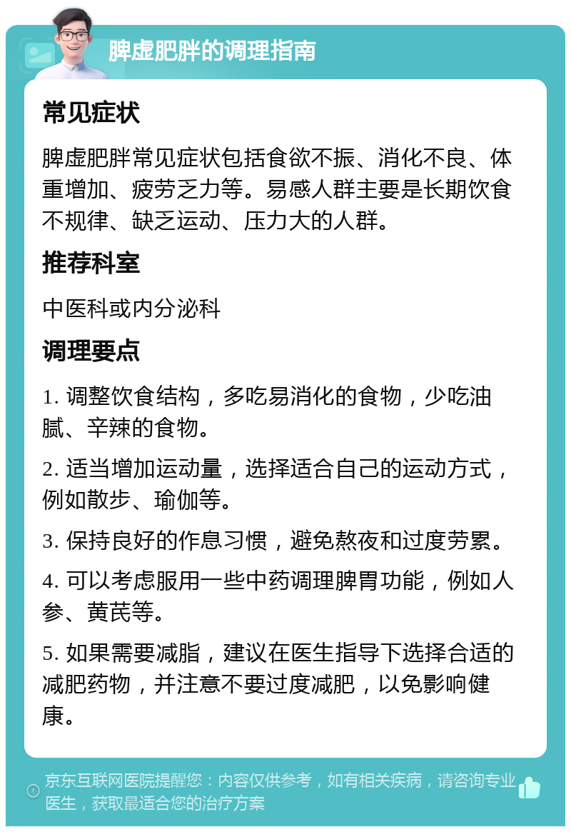 脾虚肥胖的调理指南 常见症状 脾虚肥胖常见症状包括食欲不振、消化不良、体重增加、疲劳乏力等。易感人群主要是长期饮食不规律、缺乏运动、压力大的人群。 推荐科室 中医科或内分泌科 调理要点 1. 调整饮食结构，多吃易消化的食物，少吃油腻、辛辣的食物。 2. 适当增加运动量，选择适合自己的运动方式，例如散步、瑜伽等。 3. 保持良好的作息习惯，避免熬夜和过度劳累。 4. 可以考虑服用一些中药调理脾胃功能，例如人参、黄芪等。 5. 如果需要减脂，建议在医生指导下选择合适的减肥药物，并注意不要过度减肥，以免影响健康。