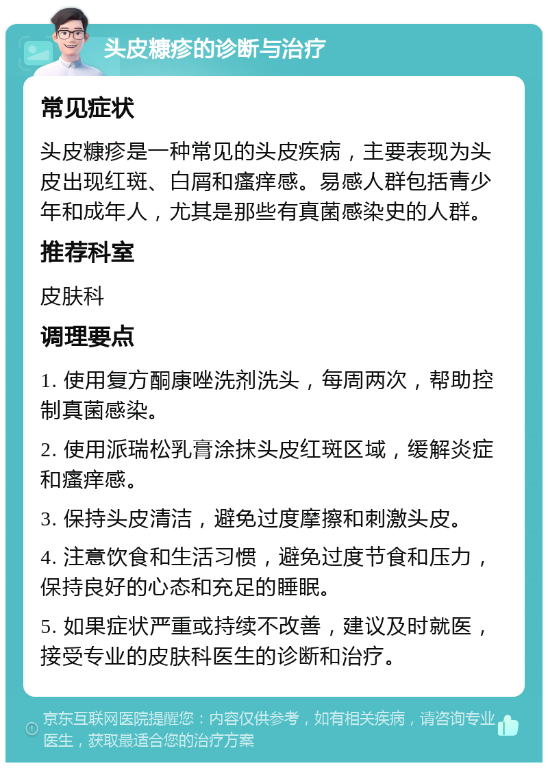 头皮糠疹的诊断与治疗 常见症状 头皮糠疹是一种常见的头皮疾病，主要表现为头皮出现红斑、白屑和瘙痒感。易感人群包括青少年和成年人，尤其是那些有真菌感染史的人群。 推荐科室 皮肤科 调理要点 1. 使用复方酮康唑洗剂洗头，每周两次，帮助控制真菌感染。 2. 使用派瑞松乳膏涂抹头皮红斑区域，缓解炎症和瘙痒感。 3. 保持头皮清洁，避免过度摩擦和刺激头皮。 4. 注意饮食和生活习惯，避免过度节食和压力，保持良好的心态和充足的睡眠。 5. 如果症状严重或持续不改善，建议及时就医，接受专业的皮肤科医生的诊断和治疗。