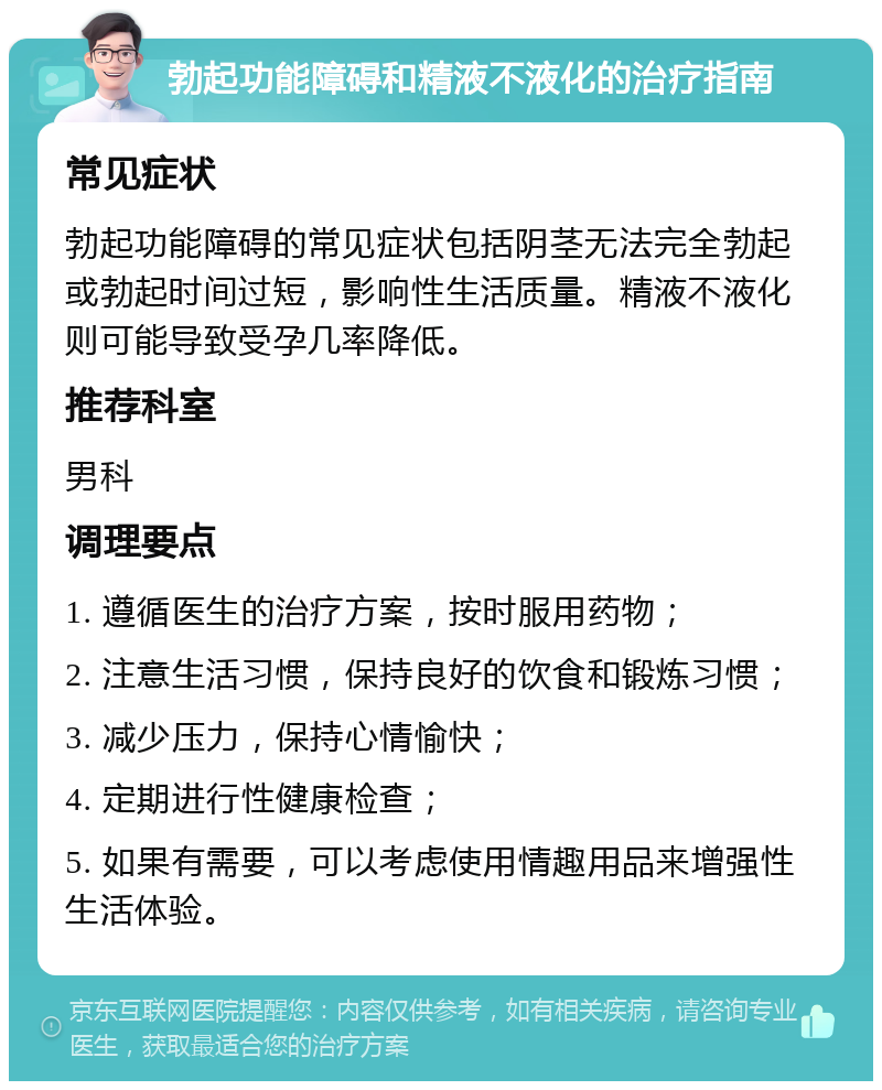 勃起功能障碍和精液不液化的治疗指南 常见症状 勃起功能障碍的常见症状包括阴茎无法完全勃起或勃起时间过短，影响性生活质量。精液不液化则可能导致受孕几率降低。 推荐科室 男科 调理要点 1. 遵循医生的治疗方案，按时服用药物； 2. 注意生活习惯，保持良好的饮食和锻炼习惯； 3. 减少压力，保持心情愉快； 4. 定期进行性健康检查； 5. 如果有需要，可以考虑使用情趣用品来增强性生活体验。