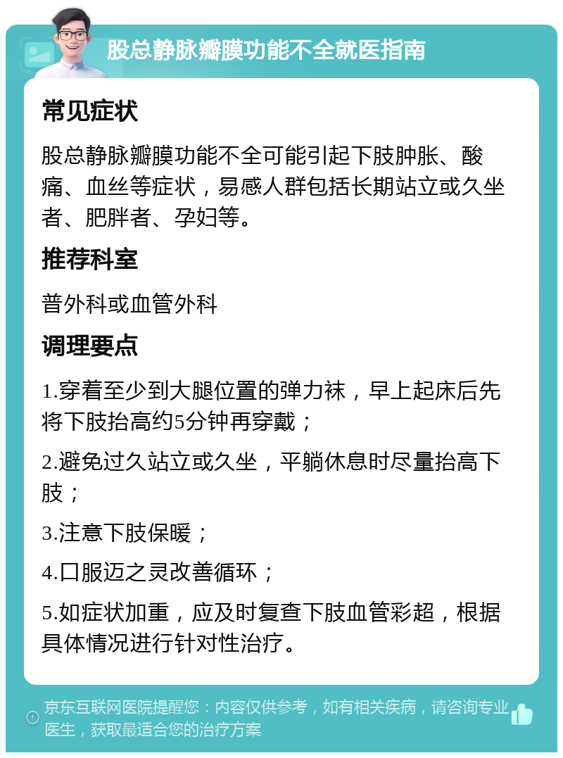 股总静脉瓣膜功能不全就医指南 常见症状 股总静脉瓣膜功能不全可能引起下肢肿胀、酸痛、血丝等症状，易感人群包括长期站立或久坐者、肥胖者、孕妇等。 推荐科室 普外科或血管外科 调理要点 1.穿着至少到大腿位置的弹力袜，早上起床后先将下肢抬高约5分钟再穿戴； 2.避免过久站立或久坐，平躺休息时尽量抬高下肢； 3.注意下肢保暖； 4.口服迈之灵改善循环； 5.如症状加重，应及时复查下肢血管彩超，根据具体情况进行针对性治疗。