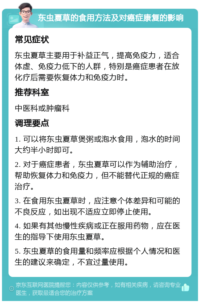 东虫夏草的食用方法及对癌症康复的影响 常见症状 东虫夏草主要用于补益正气，提高免疫力，适合体虚、免疫力低下的人群，特别是癌症患者在放化疗后需要恢复体力和免疫力时。 推荐科室 中医科或肿瘤科 调理要点 1. 可以将东虫夏草煲粥或泡水食用，泡水的时间大约半小时即可。 2. 对于癌症患者，东虫夏草可以作为辅助治疗，帮助恢复体力和免疫力，但不能替代正规的癌症治疗。 3. 在食用东虫夏草时，应注意个体差异和可能的不良反应，如出现不适应立即停止使用。 4. 如果有其他慢性疾病或正在服用药物，应在医生的指导下使用东虫夏草。 5. 东虫夏草的食用量和频率应根据个人情况和医生的建议来确定，不宜过量使用。