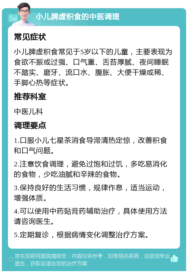 小儿脾虚积食的中医调理 常见症状 小儿脾虚积食常见于5岁以下的儿童，主要表现为食欲不振或过强、口气重、舌苔厚腻、夜间睡眠不踏实、磨牙、流口水、腹胀、大便干燥或稀、手脚心热等症状。 推荐科室 中医儿科 调理要点 1.口服小儿七星茶消食导滞清热定惊，改善积食和口气问题。 2.注意饮食调理，避免过饱和过饥，多吃易消化的食物，少吃油腻和辛辣的食物。 3.保持良好的生活习惯，规律作息，适当运动，增强体质。 4.可以使用中药贴膏药辅助治疗，具体使用方法请咨询医生。 5.定期复诊，根据病情变化调整治疗方案。