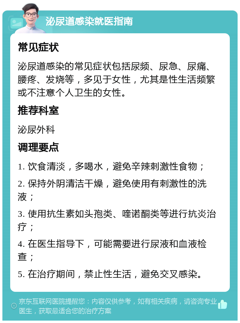 泌尿道感染就医指南 常见症状 泌尿道感染的常见症状包括尿频、尿急、尿痛、腰疼、发烧等，多见于女性，尤其是性生活频繁或不注意个人卫生的女性。 推荐科室 泌尿外科 调理要点 1. 饮食清淡，多喝水，避免辛辣刺激性食物； 2. 保持外阴清洁干燥，避免使用有刺激性的洗液； 3. 使用抗生素如头孢类、喹诺酮类等进行抗炎治疗； 4. 在医生指导下，可能需要进行尿液和血液检查； 5. 在治疗期间，禁止性生活，避免交叉感染。