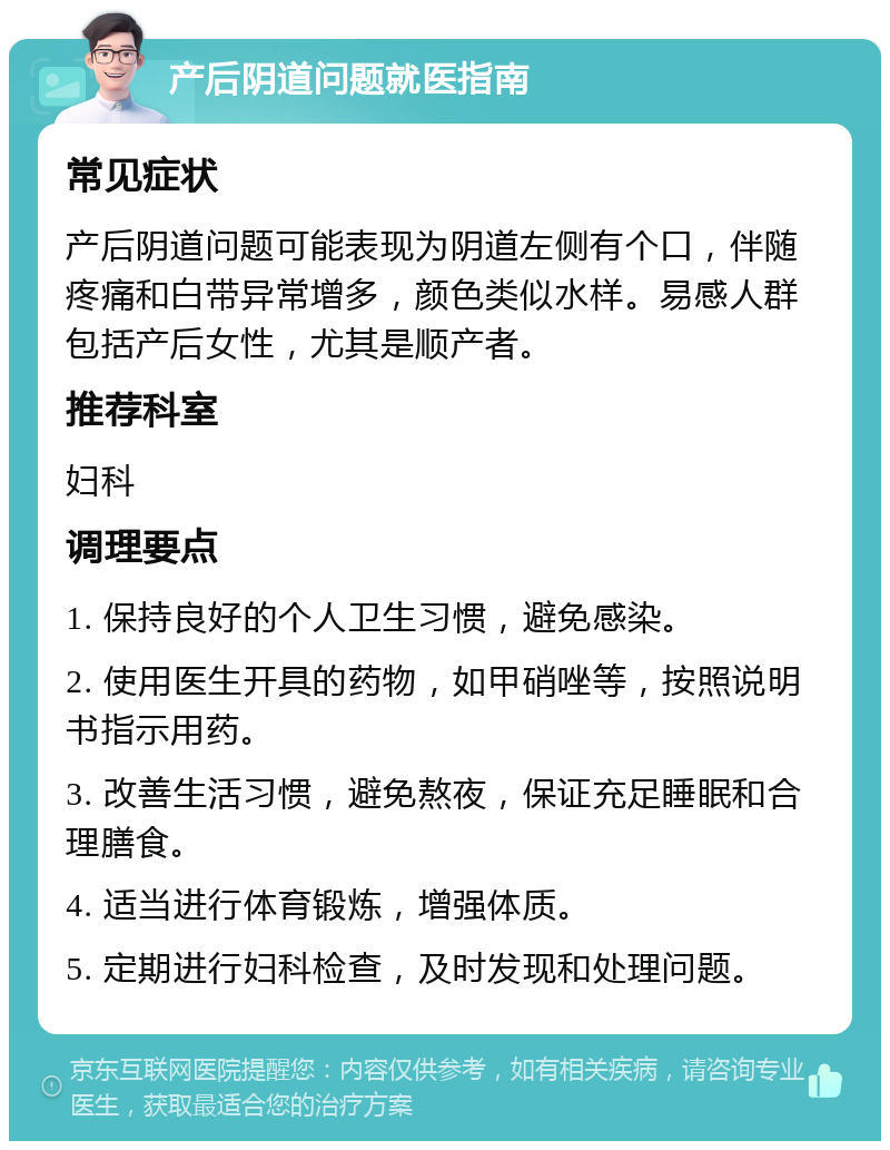 产后阴道问题就医指南 常见症状 产后阴道问题可能表现为阴道左侧有个口，伴随疼痛和白带异常增多，颜色类似水样。易感人群包括产后女性，尤其是顺产者。 推荐科室 妇科 调理要点 1. 保持良好的个人卫生习惯，避免感染。 2. 使用医生开具的药物，如甲硝唑等，按照说明书指示用药。 3. 改善生活习惯，避免熬夜，保证充足睡眠和合理膳食。 4. 适当进行体育锻炼，增强体质。 5. 定期进行妇科检查，及时发现和处理问题。