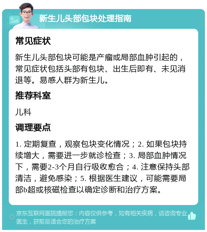 新生儿头部包块处理指南 常见症状 新生儿头部包块可能是产瘤或局部血肿引起的，常见症状包括头部有包块、出生后即有、未见消退等。易感人群为新生儿。 推荐科室 儿科 调理要点 1. 定期复查，观察包块变化情况；2. 如果包块持续增大，需要进一步就诊检查；3. 局部血肿情况下，需要2-3个月自行吸收愈合；4. 注意保持头部清洁，避免感染；5. 根据医生建议，可能需要局部b超或核磁检查以确定诊断和治疗方案。