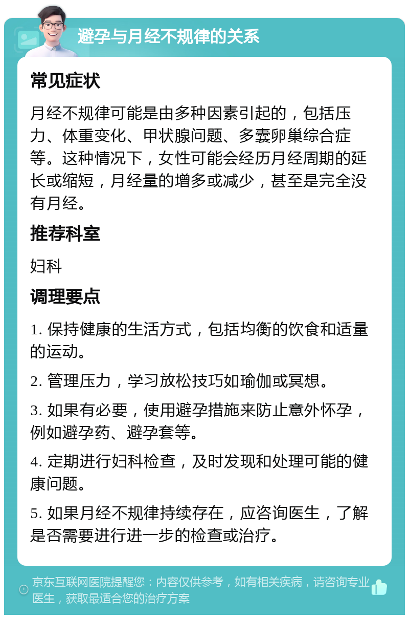 避孕与月经不规律的关系 常见症状 月经不规律可能是由多种因素引起的，包括压力、体重变化、甲状腺问题、多囊卵巢综合症等。这种情况下，女性可能会经历月经周期的延长或缩短，月经量的增多或减少，甚至是完全没有月经。 推荐科室 妇科 调理要点 1. 保持健康的生活方式，包括均衡的饮食和适量的运动。 2. 管理压力，学习放松技巧如瑜伽或冥想。 3. 如果有必要，使用避孕措施来防止意外怀孕，例如避孕药、避孕套等。 4. 定期进行妇科检查，及时发现和处理可能的健康问题。 5. 如果月经不规律持续存在，应咨询医生，了解是否需要进行进一步的检查或治疗。