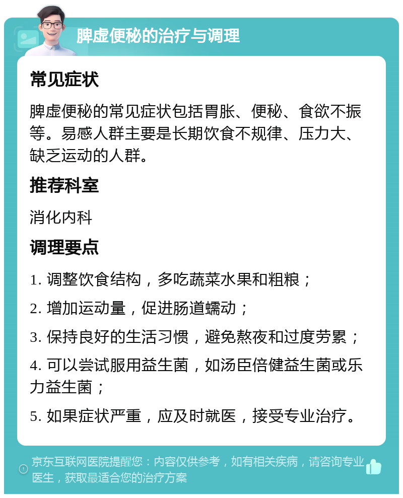 脾虚便秘的治疗与调理 常见症状 脾虚便秘的常见症状包括胃胀、便秘、食欲不振等。易感人群主要是长期饮食不规律、压力大、缺乏运动的人群。 推荐科室 消化内科 调理要点 1. 调整饮食结构，多吃蔬菜水果和粗粮； 2. 增加运动量，促进肠道蠕动； 3. 保持良好的生活习惯，避免熬夜和过度劳累； 4. 可以尝试服用益生菌，如汤臣倍健益生菌或乐力益生菌； 5. 如果症状严重，应及时就医，接受专业治疗。