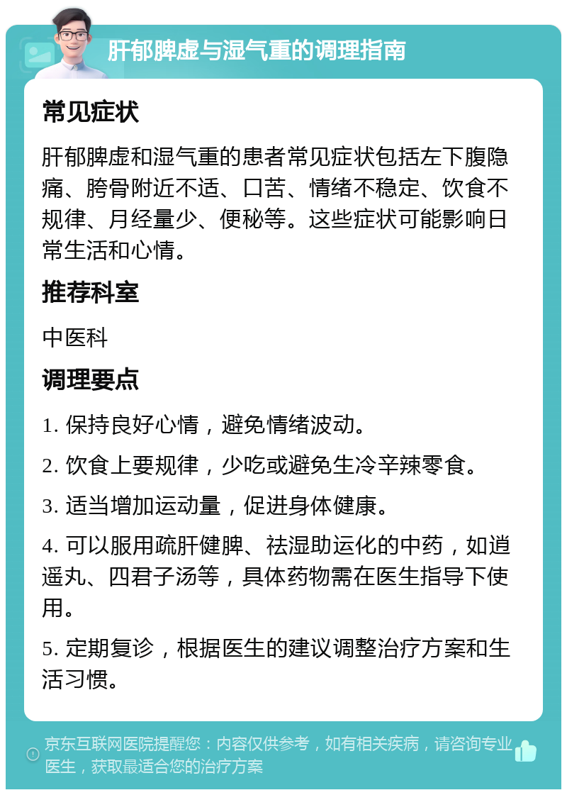 肝郁脾虚与湿气重的调理指南 常见症状 肝郁脾虚和湿气重的患者常见症状包括左下腹隐痛、胯骨附近不适、口苦、情绪不稳定、饮食不规律、月经量少、便秘等。这些症状可能影响日常生活和心情。 推荐科室 中医科 调理要点 1. 保持良好心情，避免情绪波动。 2. 饮食上要规律，少吃或避免生冷辛辣零食。 3. 适当增加运动量，促进身体健康。 4. 可以服用疏肝健脾、祛湿助运化的中药，如逍遥丸、四君子汤等，具体药物需在医生指导下使用。 5. 定期复诊，根据医生的建议调整治疗方案和生活习惯。