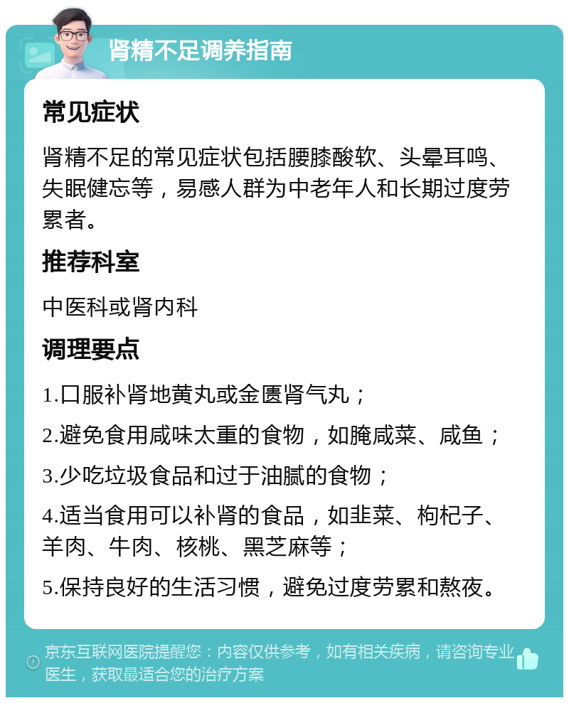 肾精不足调养指南 常见症状 肾精不足的常见症状包括腰膝酸软、头晕耳鸣、失眠健忘等，易感人群为中老年人和长期过度劳累者。 推荐科室 中医科或肾内科 调理要点 1.口服补肾地黄丸或金匮肾气丸； 2.避免食用咸味太重的食物，如腌咸菜、咸鱼； 3.少吃垃圾食品和过于油腻的食物； 4.适当食用可以补肾的食品，如韭菜、枸杞子、羊肉、牛肉、核桃、黑芝麻等； 5.保持良好的生活习惯，避免过度劳累和熬夜。