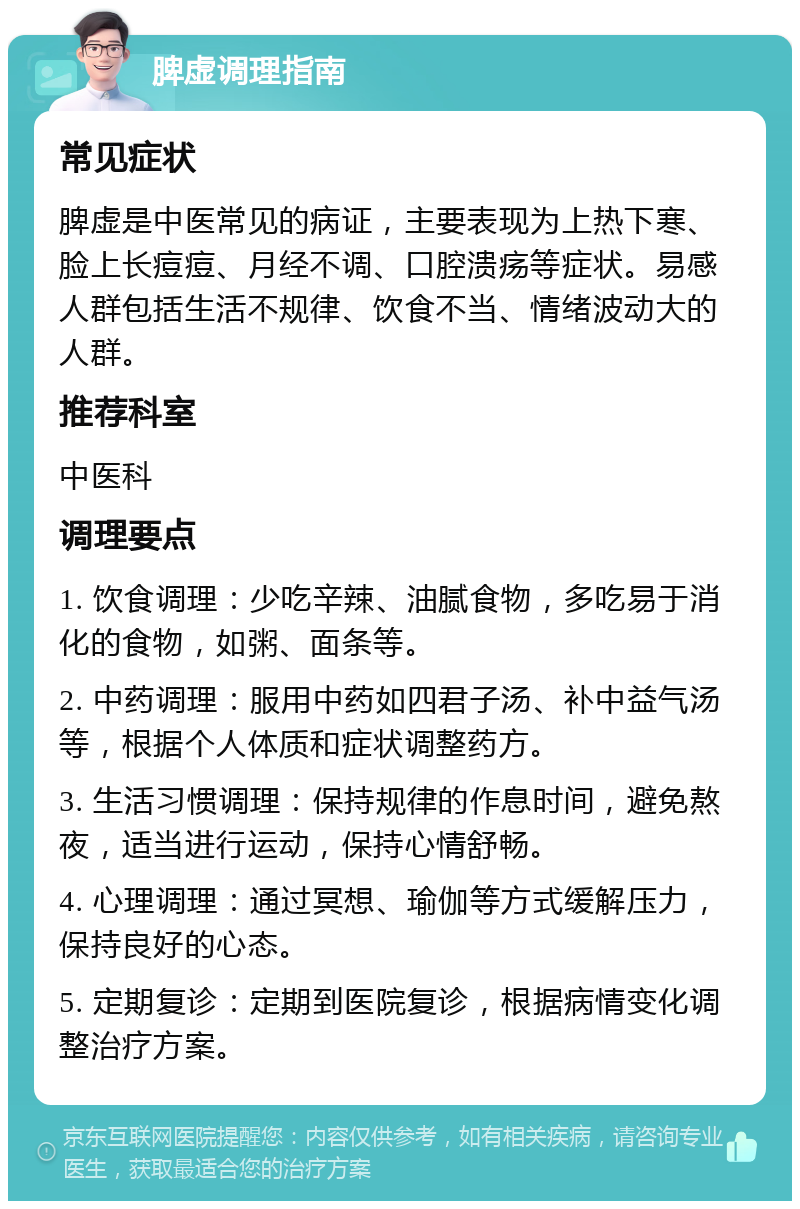 脾虚调理指南 常见症状 脾虚是中医常见的病证，主要表现为上热下寒、脸上长痘痘、月经不调、口腔溃疡等症状。易感人群包括生活不规律、饮食不当、情绪波动大的人群。 推荐科室 中医科 调理要点 1. 饮食调理：少吃辛辣、油腻食物，多吃易于消化的食物，如粥、面条等。 2. 中药调理：服用中药如四君子汤、补中益气汤等，根据个人体质和症状调整药方。 3. 生活习惯调理：保持规律的作息时间，避免熬夜，适当进行运动，保持心情舒畅。 4. 心理调理：通过冥想、瑜伽等方式缓解压力，保持良好的心态。 5. 定期复诊：定期到医院复诊，根据病情变化调整治疗方案。