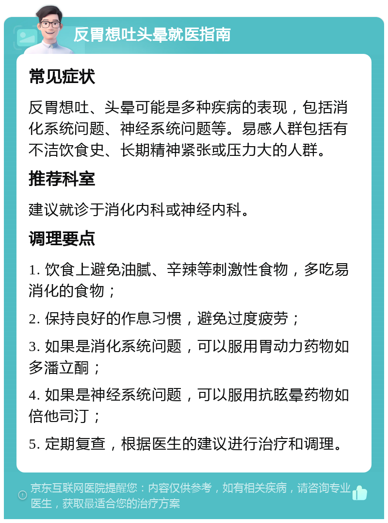 反胃想吐头晕就医指南 常见症状 反胃想吐、头晕可能是多种疾病的表现，包括消化系统问题、神经系统问题等。易感人群包括有不洁饮食史、长期精神紧张或压力大的人群。 推荐科室 建议就诊于消化内科或神经内科。 调理要点 1. 饮食上避免油腻、辛辣等刺激性食物，多吃易消化的食物； 2. 保持良好的作息习惯，避免过度疲劳； 3. 如果是消化系统问题，可以服用胃动力药物如多潘立酮； 4. 如果是神经系统问题，可以服用抗眩晕药物如倍他司汀； 5. 定期复查，根据医生的建议进行治疗和调理。