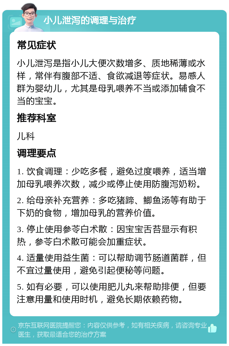 小儿泄泻的调理与治疗 常见症状 小儿泄泻是指小儿大便次数增多、质地稀薄或水样，常伴有腹部不适、食欲减退等症状。易感人群为婴幼儿，尤其是母乳喂养不当或添加辅食不当的宝宝。 推荐科室 儿科 调理要点 1. 饮食调理：少吃多餐，避免过度喂养，适当增加母乳喂养次数，减少或停止使用防腹泻奶粉。 2. 给母亲补充营养：多吃猪蹄、鲫鱼汤等有助于下奶的食物，增加母乳的营养价值。 3. 停止使用参苓白术散：因宝宝舌苔显示有积热，参苓白术散可能会加重症状。 4. 适量使用益生菌：可以帮助调节肠道菌群，但不宜过量使用，避免引起便秘等问题。 5. 如有必要，可以使用肥儿丸来帮助排便，但要注意用量和使用时机，避免长期依赖药物。