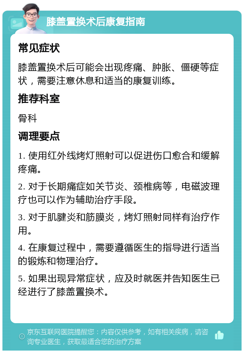 膝盖置换术后康复指南 常见症状 膝盖置换术后可能会出现疼痛、肿胀、僵硬等症状，需要注意休息和适当的康复训练。 推荐科室 骨科 调理要点 1. 使用红外线烤灯照射可以促进伤口愈合和缓解疼痛。 2. 对于长期痛症如关节炎、颈椎病等，电磁波理疗也可以作为辅助治疗手段。 3. 对于肌腱炎和筋膜炎，烤灯照射同样有治疗作用。 4. 在康复过程中，需要遵循医生的指导进行适当的锻炼和物理治疗。 5. 如果出现异常症状，应及时就医并告知医生已经进行了膝盖置换术。