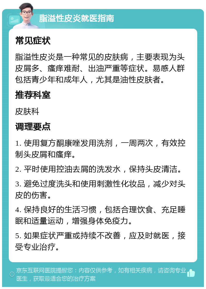 脂溢性皮炎就医指南 常见症状 脂溢性皮炎是一种常见的皮肤病，主要表现为头皮屑多、瘙痒难耐、出油严重等症状。易感人群包括青少年和成年人，尤其是油性皮肤者。 推荐科室 皮肤科 调理要点 1. 使用复方酮康唑发用洗剂，一周两次，有效控制头皮屑和瘙痒。 2. 平时使用控油去屑的洗发水，保持头皮清洁。 3. 避免过度洗头和使用刺激性化妆品，减少对头皮的伤害。 4. 保持良好的生活习惯，包括合理饮食、充足睡眠和适量运动，增强身体免疫力。 5. 如果症状严重或持续不改善，应及时就医，接受专业治疗。