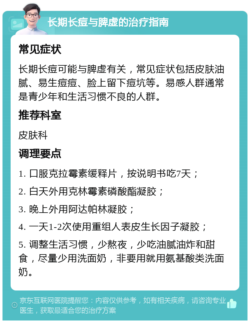 长期长痘与脾虚的治疗指南 常见症状 长期长痘可能与脾虚有关，常见症状包括皮肤油腻、易生痘痘、脸上留下痘坑等。易感人群通常是青少年和生活习惯不良的人群。 推荐科室 皮肤科 调理要点 1. 口服克拉霉素缓释片，按说明书吃7天； 2. 白天外用克林霉素磷酸酯凝胶； 3. 晚上外用阿达帕林凝胶； 4. 一天1-2次使用重组人表皮生长因子凝胶； 5. 调整生活习惯，少熬夜，少吃油腻油炸和甜食，尽量少用洗面奶，非要用就用氨基酸类洗面奶。