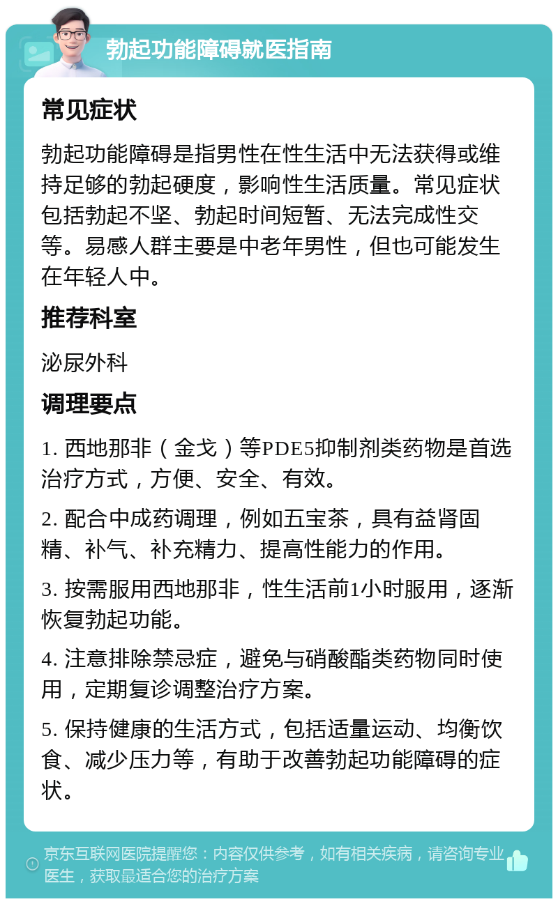 勃起功能障碍就医指南 常见症状 勃起功能障碍是指男性在性生活中无法获得或维持足够的勃起硬度，影响性生活质量。常见症状包括勃起不坚、勃起时间短暂、无法完成性交等。易感人群主要是中老年男性，但也可能发生在年轻人中。 推荐科室 泌尿外科 调理要点 1. 西地那非（金戈）等PDE5抑制剂类药物是首选治疗方式，方便、安全、有效。 2. 配合中成药调理，例如五宝茶，具有益肾固精、补气、补充精力、提高性能力的作用。 3. 按需服用西地那非，性生活前1小时服用，逐渐恢复勃起功能。 4. 注意排除禁忌症，避免与硝酸酯类药物同时使用，定期复诊调整治疗方案。 5. 保持健康的生活方式，包括适量运动、均衡饮食、减少压力等，有助于改善勃起功能障碍的症状。