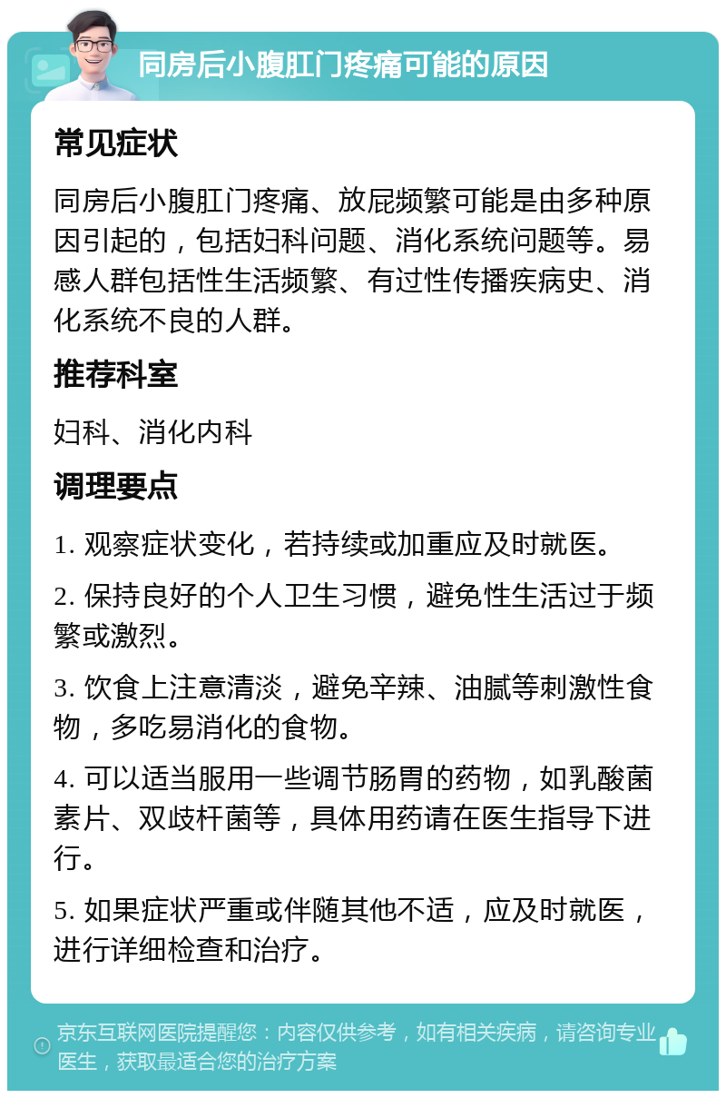 同房后小腹肛门疼痛可能的原因 常见症状 同房后小腹肛门疼痛、放屁频繁可能是由多种原因引起的，包括妇科问题、消化系统问题等。易感人群包括性生活频繁、有过性传播疾病史、消化系统不良的人群。 推荐科室 妇科、消化内科 调理要点 1. 观察症状变化，若持续或加重应及时就医。 2. 保持良好的个人卫生习惯，避免性生活过于频繁或激烈。 3. 饮食上注意清淡，避免辛辣、油腻等刺激性食物，多吃易消化的食物。 4. 可以适当服用一些调节肠胃的药物，如乳酸菌素片、双歧杆菌等，具体用药请在医生指导下进行。 5. 如果症状严重或伴随其他不适，应及时就医，进行详细检查和治疗。