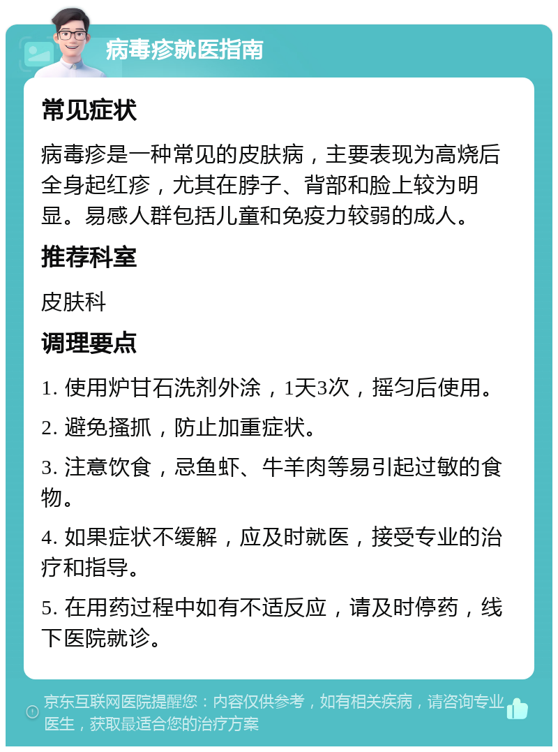 病毒疹就医指南 常见症状 病毒疹是一种常见的皮肤病，主要表现为高烧后全身起红疹，尤其在脖子、背部和脸上较为明显。易感人群包括儿童和免疫力较弱的成人。 推荐科室 皮肤科 调理要点 1. 使用炉甘石洗剂外涂，1天3次，摇匀后使用。 2. 避免搔抓，防止加重症状。 3. 注意饮食，忌鱼虾、牛羊肉等易引起过敏的食物。 4. 如果症状不缓解，应及时就医，接受专业的治疗和指导。 5. 在用药过程中如有不适反应，请及时停药，线下医院就诊。