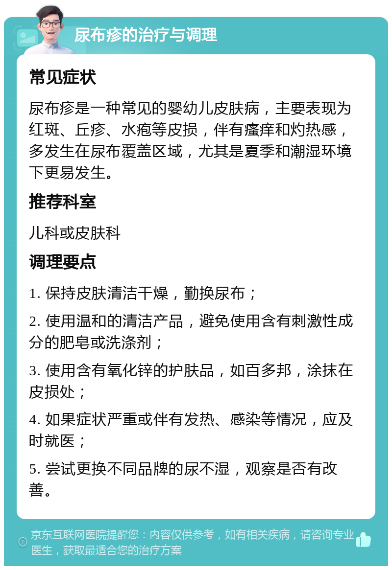 尿布疹的治疗与调理 常见症状 尿布疹是一种常见的婴幼儿皮肤病，主要表现为红斑、丘疹、水疱等皮损，伴有瘙痒和灼热感，多发生在尿布覆盖区域，尤其是夏季和潮湿环境下更易发生。 推荐科室 儿科或皮肤科 调理要点 1. 保持皮肤清洁干燥，勤换尿布； 2. 使用温和的清洁产品，避免使用含有刺激性成分的肥皂或洗涤剂； 3. 使用含有氧化锌的护肤品，如百多邦，涂抹在皮损处； 4. 如果症状严重或伴有发热、感染等情况，应及时就医； 5. 尝试更换不同品牌的尿不湿，观察是否有改善。