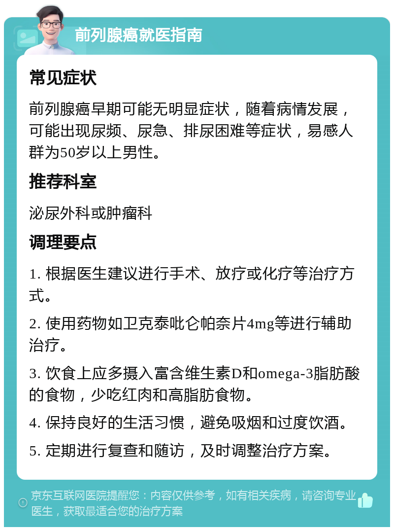 前列腺癌就医指南 常见症状 前列腺癌早期可能无明显症状，随着病情发展，可能出现尿频、尿急、排尿困难等症状，易感人群为50岁以上男性。 推荐科室 泌尿外科或肿瘤科 调理要点 1. 根据医生建议进行手术、放疗或化疗等治疗方式。 2. 使用药物如卫克泰吡仑帕奈片4mg等进行辅助治疗。 3. 饮食上应多摄入富含维生素D和omega-3脂肪酸的食物，少吃红肉和高脂肪食物。 4. 保持良好的生活习惯，避免吸烟和过度饮酒。 5. 定期进行复查和随访，及时调整治疗方案。