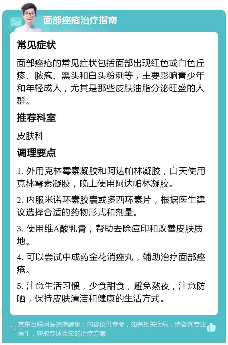 面部痤疮治疗指南 常见症状 面部痤疮的常见症状包括面部出现红色或白色丘疹、脓疱、黑头和白头粉刺等，主要影响青少年和年轻成人，尤其是那些皮肤油脂分泌旺盛的人群。 推荐科室 皮肤科 调理要点 1. 外用克林霉素凝胶和阿达帕林凝胶，白天使用克林霉素凝胶，晚上使用阿达帕林凝胶。 2. 内服米诺环素胶囊或多西环素片，根据医生建议选择合适的药物形式和剂量。 3. 使用维A酸乳膏，帮助去除痘印和改善皮肤质地。 4. 可以尝试中成药金花消痤丸，辅助治疗面部痤疮。 5. 注意生活习惯，少食甜食，避免熬夜，注意防晒，保持皮肤清洁和健康的生活方式。