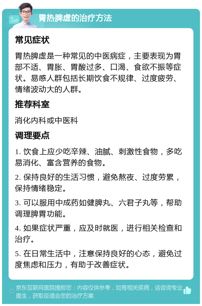 胃热脾虚的治疗方法 常见症状 胃热脾虚是一种常见的中医病症，主要表现为胃部不适、胃胀、胃酸过多、口渴、食欲不振等症状。易感人群包括长期饮食不规律、过度疲劳、情绪波动大的人群。 推荐科室 消化内科或中医科 调理要点 1. 饮食上应少吃辛辣、油腻、刺激性食物，多吃易消化、富含营养的食物。 2. 保持良好的生活习惯，避免熬夜、过度劳累，保持情绪稳定。 3. 可以服用中成药如健脾丸、六君子丸等，帮助调理脾胃功能。 4. 如果症状严重，应及时就医，进行相关检查和治疗。 5. 在日常生活中，注意保持良好的心态，避免过度焦虑和压力，有助于改善症状。