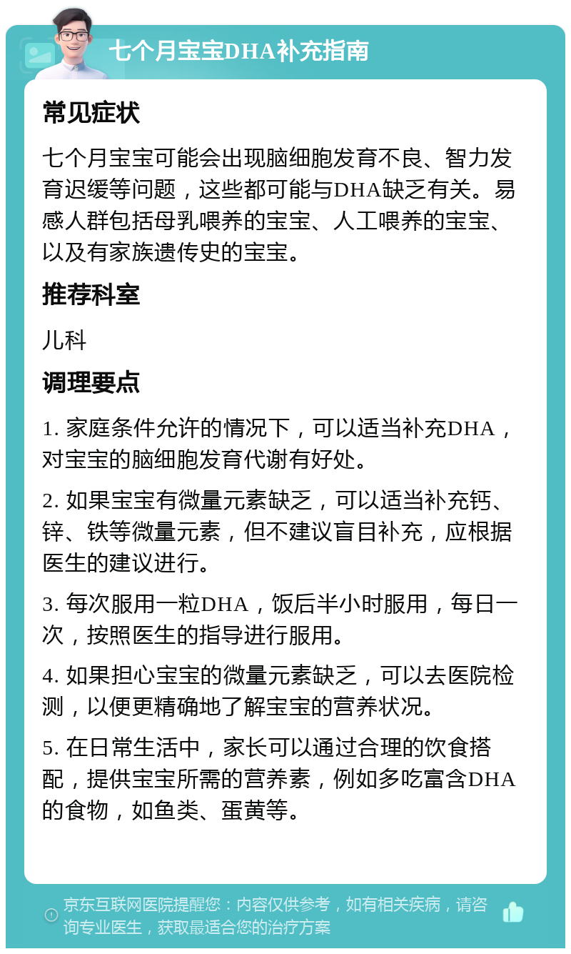 七个月宝宝DHA补充指南 常见症状 七个月宝宝可能会出现脑细胞发育不良、智力发育迟缓等问题，这些都可能与DHA缺乏有关。易感人群包括母乳喂养的宝宝、人工喂养的宝宝、以及有家族遗传史的宝宝。 推荐科室 儿科 调理要点 1. 家庭条件允许的情况下，可以适当补充DHA，对宝宝的脑细胞发育代谢有好处。 2. 如果宝宝有微量元素缺乏，可以适当补充钙、锌、铁等微量元素，但不建议盲目补充，应根据医生的建议进行。 3. 每次服用一粒DHA，饭后半小时服用，每日一次，按照医生的指导进行服用。 4. 如果担心宝宝的微量元素缺乏，可以去医院检测，以便更精确地了解宝宝的营养状况。 5. 在日常生活中，家长可以通过合理的饮食搭配，提供宝宝所需的营养素，例如多吃富含DHA的食物，如鱼类、蛋黄等。