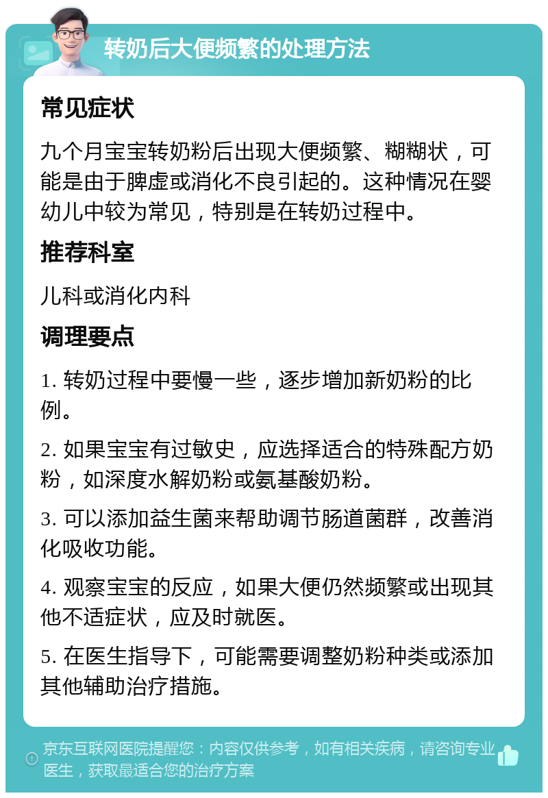 转奶后大便频繁的处理方法 常见症状 九个月宝宝转奶粉后出现大便频繁、糊糊状，可能是由于脾虚或消化不良引起的。这种情况在婴幼儿中较为常见，特别是在转奶过程中。 推荐科室 儿科或消化内科 调理要点 1. 转奶过程中要慢一些，逐步增加新奶粉的比例。 2. 如果宝宝有过敏史，应选择适合的特殊配方奶粉，如深度水解奶粉或氨基酸奶粉。 3. 可以添加益生菌来帮助调节肠道菌群，改善消化吸收功能。 4. 观察宝宝的反应，如果大便仍然频繁或出现其他不适症状，应及时就医。 5. 在医生指导下，可能需要调整奶粉种类或添加其他辅助治疗措施。