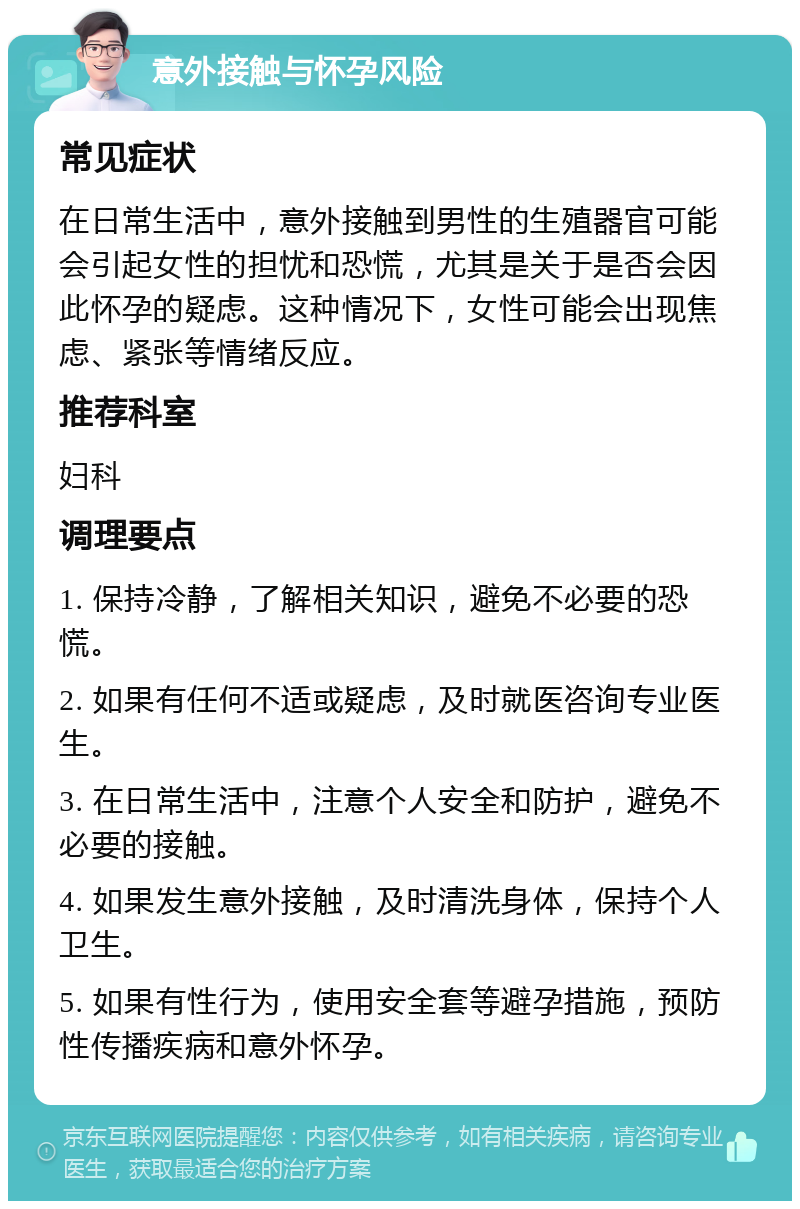 意外接触与怀孕风险 常见症状 在日常生活中，意外接触到男性的生殖器官可能会引起女性的担忧和恐慌，尤其是关于是否会因此怀孕的疑虑。这种情况下，女性可能会出现焦虑、紧张等情绪反应。 推荐科室 妇科 调理要点 1. 保持冷静，了解相关知识，避免不必要的恐慌。 2. 如果有任何不适或疑虑，及时就医咨询专业医生。 3. 在日常生活中，注意个人安全和防护，避免不必要的接触。 4. 如果发生意外接触，及时清洗身体，保持个人卫生。 5. 如果有性行为，使用安全套等避孕措施，预防性传播疾病和意外怀孕。