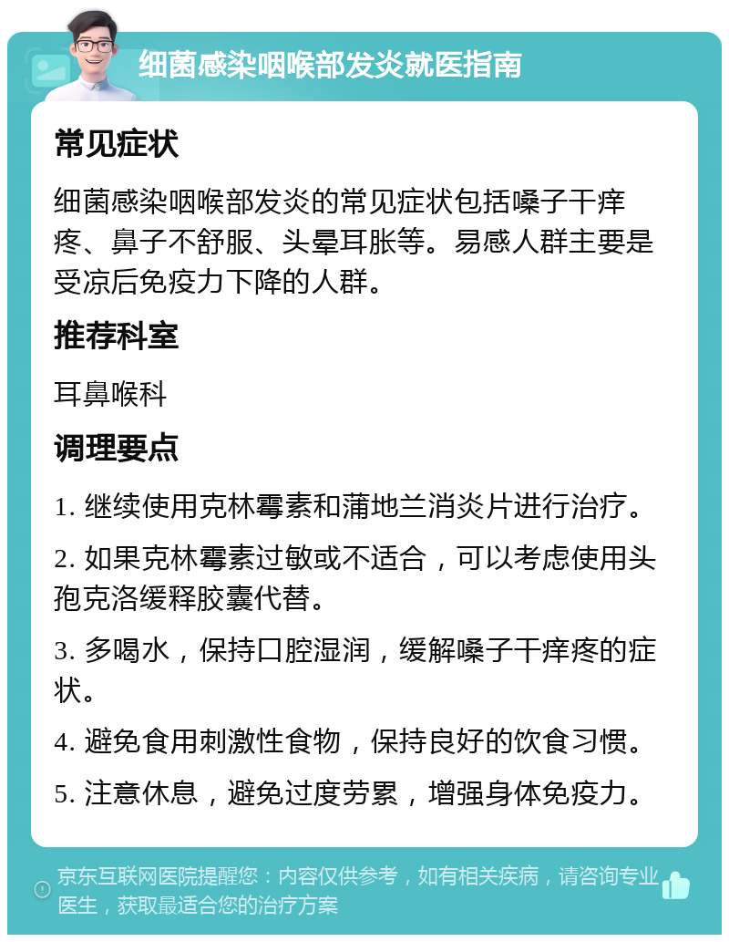 细菌感染咽喉部发炎就医指南 常见症状 细菌感染咽喉部发炎的常见症状包括嗓子干痒疼、鼻子不舒服、头晕耳胀等。易感人群主要是受凉后免疫力下降的人群。 推荐科室 耳鼻喉科 调理要点 1. 继续使用克林霉素和蒲地兰消炎片进行治疗。 2. 如果克林霉素过敏或不适合，可以考虑使用头孢克洛缓释胶囊代替。 3. 多喝水，保持口腔湿润，缓解嗓子干痒疼的症状。 4. 避免食用刺激性食物，保持良好的饮食习惯。 5. 注意休息，避免过度劳累，增强身体免疫力。