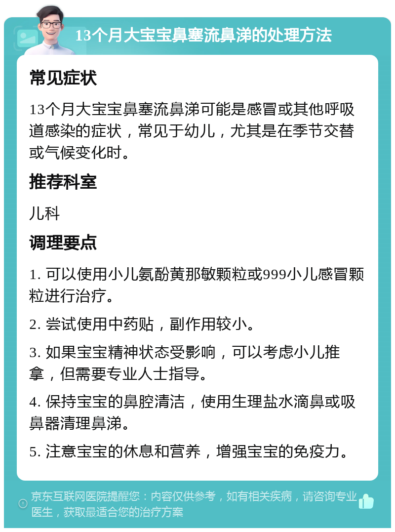 13个月大宝宝鼻塞流鼻涕的处理方法 常见症状 13个月大宝宝鼻塞流鼻涕可能是感冒或其他呼吸道感染的症状，常见于幼儿，尤其是在季节交替或气候变化时。 推荐科室 儿科 调理要点 1. 可以使用小儿氨酚黄那敏颗粒或999小儿感冒颗粒进行治疗。 2. 尝试使用中药贴，副作用较小。 3. 如果宝宝精神状态受影响，可以考虑小儿推拿，但需要专业人士指导。 4. 保持宝宝的鼻腔清洁，使用生理盐水滴鼻或吸鼻器清理鼻涕。 5. 注意宝宝的休息和营养，增强宝宝的免疫力。