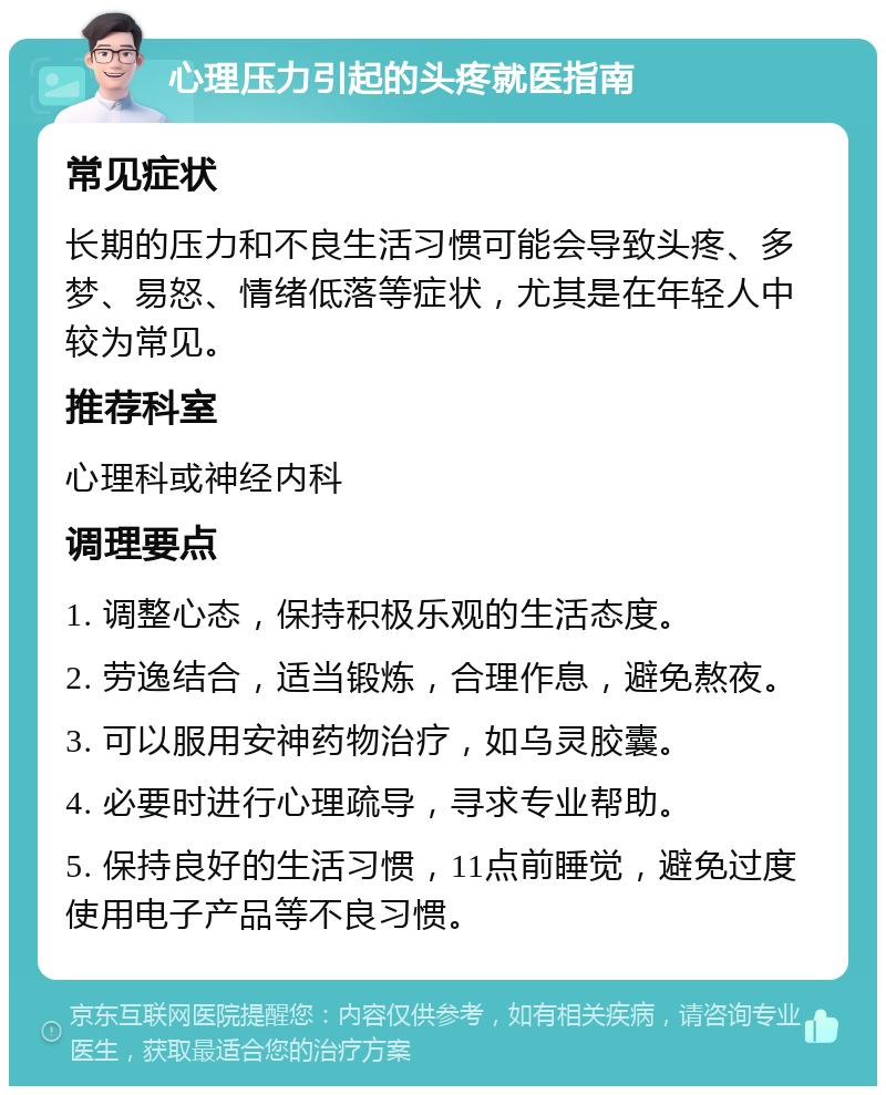 心理压力引起的头疼就医指南 常见症状 长期的压力和不良生活习惯可能会导致头疼、多梦、易怒、情绪低落等症状，尤其是在年轻人中较为常见。 推荐科室 心理科或神经内科 调理要点 1. 调整心态，保持积极乐观的生活态度。 2. 劳逸结合，适当锻炼，合理作息，避免熬夜。 3. 可以服用安神药物治疗，如乌灵胶囊。 4. 必要时进行心理疏导，寻求专业帮助。 5. 保持良好的生活习惯，11点前睡觉，避免过度使用电子产品等不良习惯。