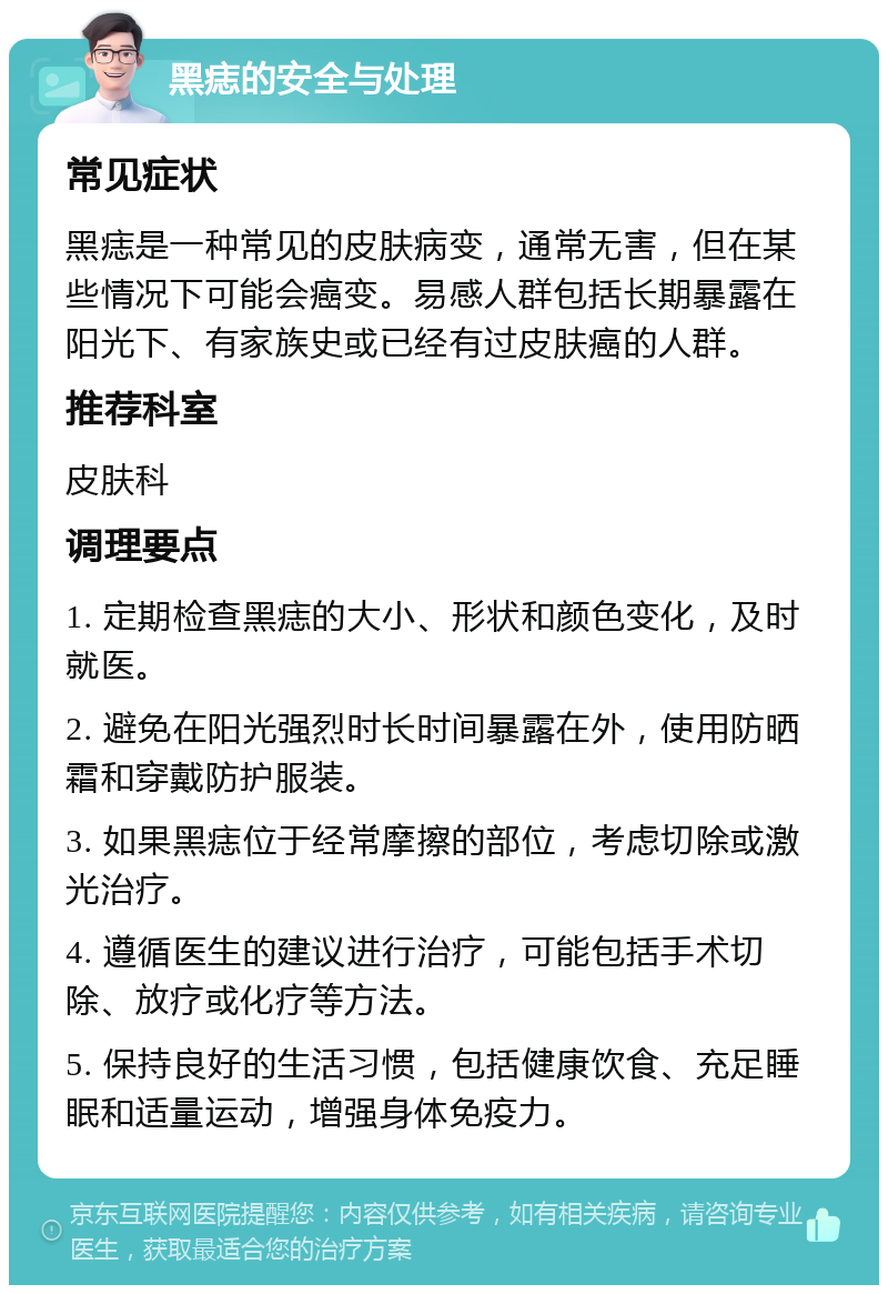 黑痣的安全与处理 常见症状 黑痣是一种常见的皮肤病变，通常无害，但在某些情况下可能会癌变。易感人群包括长期暴露在阳光下、有家族史或已经有过皮肤癌的人群。 推荐科室 皮肤科 调理要点 1. 定期检查黑痣的大小、形状和颜色变化，及时就医。 2. 避免在阳光强烈时长时间暴露在外，使用防晒霜和穿戴防护服装。 3. 如果黑痣位于经常摩擦的部位，考虑切除或激光治疗。 4. 遵循医生的建议进行治疗，可能包括手术切除、放疗或化疗等方法。 5. 保持良好的生活习惯，包括健康饮食、充足睡眠和适量运动，增强身体免疫力。