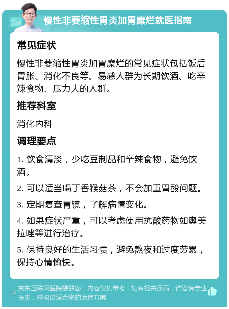 慢性非萎缩性胃炎加胃糜烂就医指南 常见症状 慢性非萎缩性胃炎加胃糜烂的常见症状包括饭后胃胀、消化不良等。易感人群为长期饮酒、吃辛辣食物、压力大的人群。 推荐科室 消化内科 调理要点 1. 饮食清淡，少吃豆制品和辛辣食物，避免饮酒。 2. 可以适当喝丁香猴菇茶，不会加重胃酸问题。 3. 定期复查胃镜，了解病情变化。 4. 如果症状严重，可以考虑使用抗酸药物如奥美拉唑等进行治疗。 5. 保持良好的生活习惯，避免熬夜和过度劳累，保持心情愉快。