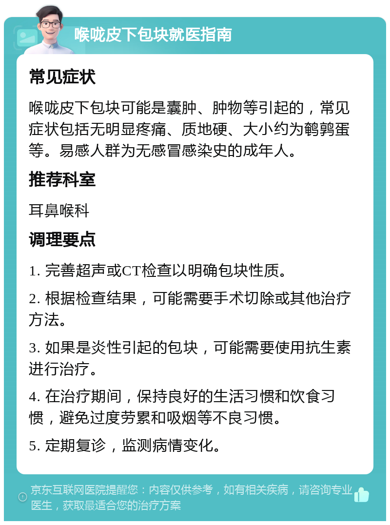 喉咙皮下包块就医指南 常见症状 喉咙皮下包块可能是囊肿、肿物等引起的，常见症状包括无明显疼痛、质地硬、大小约为鹌鹑蛋等。易感人群为无感冒感染史的成年人。 推荐科室 耳鼻喉科 调理要点 1. 完善超声或CT检查以明确包块性质。 2. 根据检查结果，可能需要手术切除或其他治疗方法。 3. 如果是炎性引起的包块，可能需要使用抗生素进行治疗。 4. 在治疗期间，保持良好的生活习惯和饮食习惯，避免过度劳累和吸烟等不良习惯。 5. 定期复诊，监测病情变化。