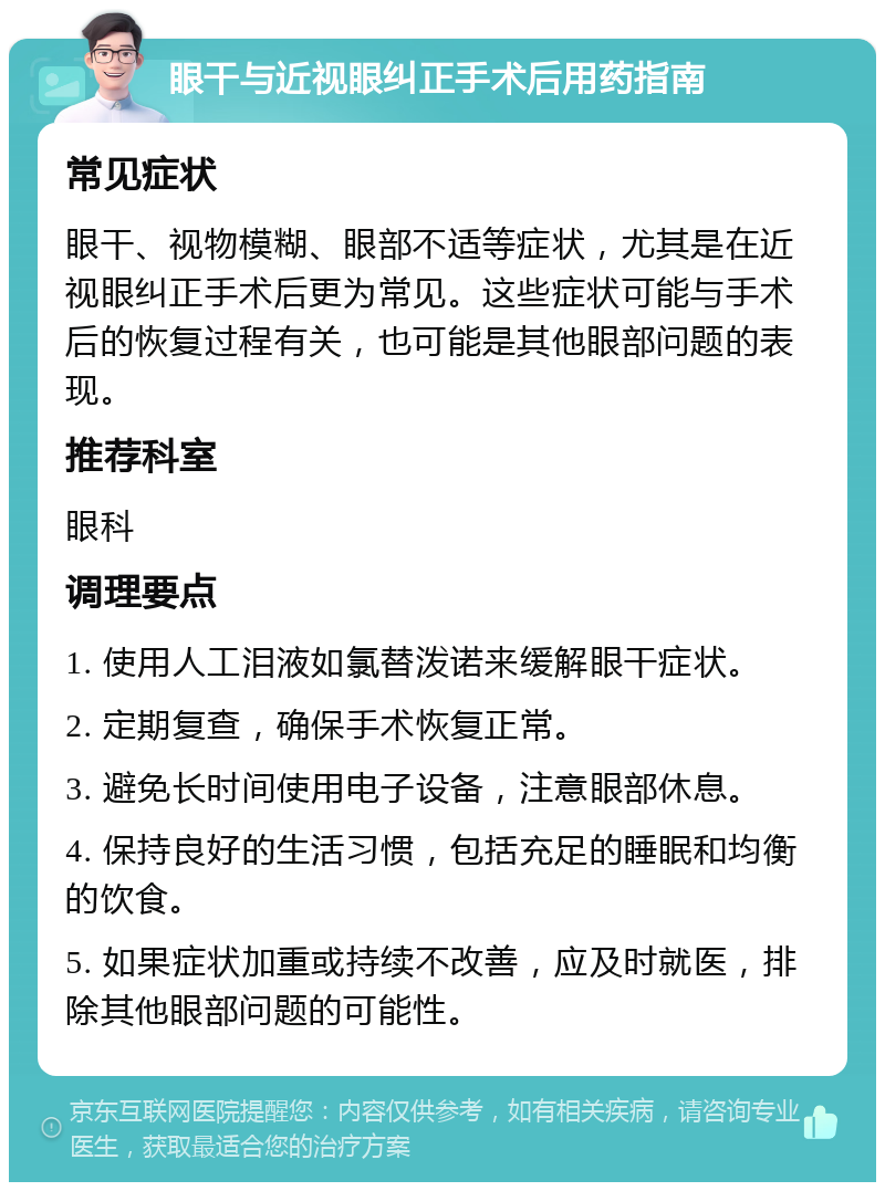 眼干与近视眼纠正手术后用药指南 常见症状 眼干、视物模糊、眼部不适等症状，尤其是在近视眼纠正手术后更为常见。这些症状可能与手术后的恢复过程有关，也可能是其他眼部问题的表现。 推荐科室 眼科 调理要点 1. 使用人工泪液如氯替泼诺来缓解眼干症状。 2. 定期复查，确保手术恢复正常。 3. 避免长时间使用电子设备，注意眼部休息。 4. 保持良好的生活习惯，包括充足的睡眠和均衡的饮食。 5. 如果症状加重或持续不改善，应及时就医，排除其他眼部问题的可能性。