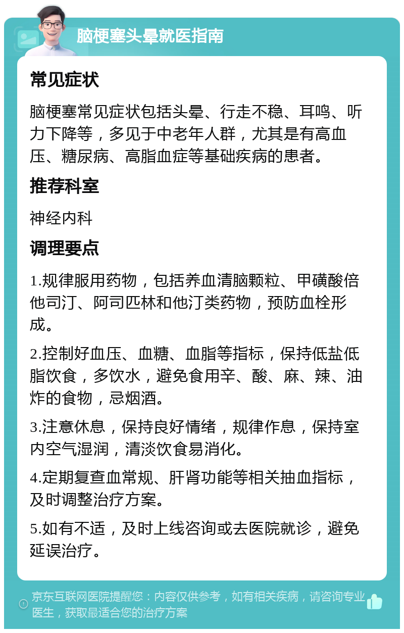 脑梗塞头晕就医指南 常见症状 脑梗塞常见症状包括头晕、行走不稳、耳鸣、听力下降等，多见于中老年人群，尤其是有高血压、糖尿病、高脂血症等基础疾病的患者。 推荐科室 神经内科 调理要点 1.规律服用药物，包括养血清脑颗粒、甲磺酸倍他司汀、阿司匹林和他汀类药物，预防血栓形成。 2.控制好血压、血糖、血脂等指标，保持低盐低脂饮食，多饮水，避免食用辛、酸、麻、辣、油炸的食物，忌烟酒。 3.注意休息，保持良好情绪，规律作息，保持室内空气湿润，清淡饮食易消化。 4.定期复查血常规、肝肾功能等相关抽血指标，及时调整治疗方案。 5.如有不适，及时上线咨询或去医院就诊，避免延误治疗。