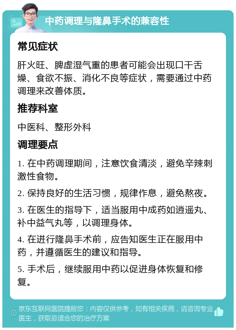 中药调理与隆鼻手术的兼容性 常见症状 肝火旺、脾虚湿气重的患者可能会出现口干舌燥、食欲不振、消化不良等症状，需要通过中药调理来改善体质。 推荐科室 中医科、整形外科 调理要点 1. 在中药调理期间，注意饮食清淡，避免辛辣刺激性食物。 2. 保持良好的生活习惯，规律作息，避免熬夜。 3. 在医生的指导下，适当服用中成药如逍遥丸、补中益气丸等，以调理身体。 4. 在进行隆鼻手术前，应告知医生正在服用中药，并遵循医生的建议和指导。 5. 手术后，继续服用中药以促进身体恢复和修复。